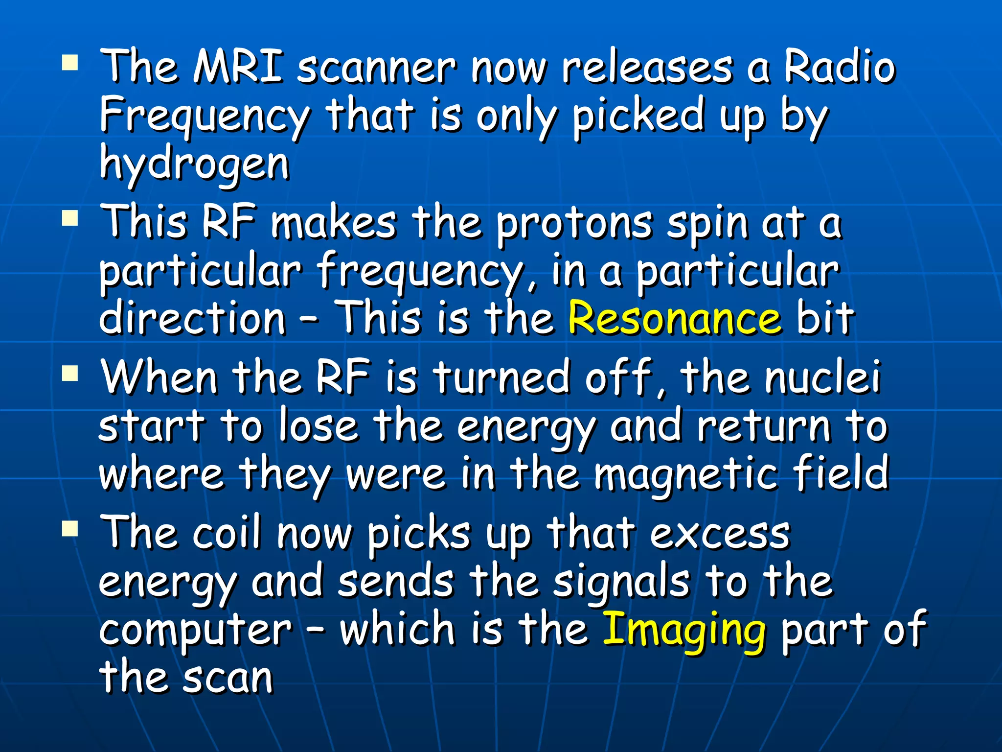 The MRI scanner now releases a Radio Frequency that is only picked up by hydrogen This RF makes the protons spin at a particular frequency, in a particular direction – This is the  Resonance  bit When the RF is turned off, the nuclei start to lose the energy and return to where they were in the magnetic field The coil now picks up that excess energy and sends the signals to the computer – which is the  Imaging  part of the scan 