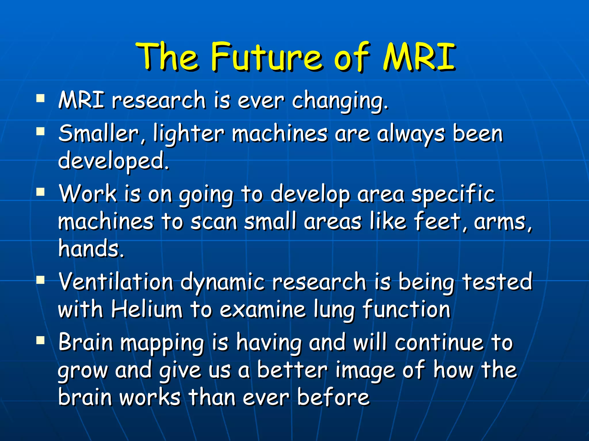 The Future of MRI MRI research is ever changing. Smaller, lighter machines are always been developed. Work is on going to develop area specific machines to scan small areas like feet, arms, hands. Ventilation dynamic research is being tested with Helium to examine lung function Brain mapping is having and will continue to grow and give us a better image of how the brain works than ever before 