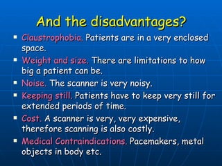 And the disadvantages? Claustrophobia.  Patients are in a very enclosed space. Weight and size.  There are limitations to how big a patient can be. Noise.  The scanner is very noisy. Keeping still.  Patients have to keep very still for extended periods of time. Cost.  A scanner is very, very expensive, therefore scanning is also costly. Medical Contraindications.  Pacemakers, metal objects in body etc. 