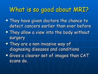 What is so good about MRI? They have given doctors the chance to detect cancers earlier than ever before They allow a view into the body without surgery They are a non invasive way of diagnosing diseases and conditions Gives a clearer set of images than CAT scans do. 