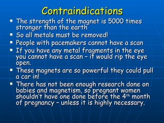 Contraindications The strength of the magnet is 5000 times stronger than the earth So all metals must be removed! People with pacemakers cannot have a scan If you have any metal fragments in the eye you cannot have a scan – it would rip the eye open. These magnets are so powerful they could pull a car in! There has not been enough research done on babies and magnetism, so pregnant women shouldn’t have one done before the 4 th  month of pregnancy – unless it is highly necessary. 