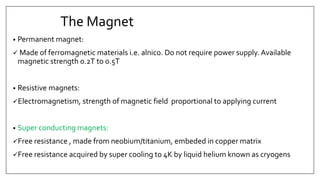 The Magnet
• Permanent magnet:
 Made of ferromagnetic materials i.e. alnico. Do not require power supply. Available
magnetic strength 0.2T to 0.5T
• Resistive magnets:
Electromagnetism, strength of magnetic field proportional to applying current
• Super conducting magnets:
Free resistance , made from neobium/titanium, embeded in copper matrix
Free resistance acquired by super cooling to 4K by liquid helium known as cryogens
 