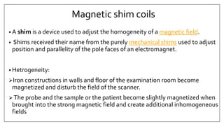 • A shim is a device used to adjust the homogeneity of a magnetic field.
• Shims received their name from the purely mechanical shims used to adjust
position and parallelity of the pole faces of an electromagnet.
• Hetrogeneity:
Iron constructions in walls and floor of the examination room become
magnetized and disturb the field of the scanner.
 The probe and the sample or the patient become slightly magnetized when
brought into the strong magnetic field and create additional inhomogeneous
fields
Magnetic shim coils
 