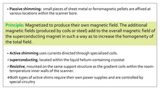 • Passive shimming: small pieces of sheet metal or ferromagnetic pellets are affixed at
various locations within the scanner bore.
• Active shimming uses currents directed through specialized coils.
superconducting, located within the liquid helium-containing cryostat
Resistive, mounted on the same support structure as the gradient coils within the room-
temperature inner walls of the scanner.
Both types of active shims require their own power supplies and are controlled by
special circuitry
Principle: Magnetized to produce their own magnetic field.The additional
magnetic fields (produced by coils or steel) add to the overall magnetic field of
the superconducting magnet in such a way as to increase the homogeneity of
the total field.
 