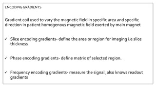 ENCODING GRADIENTS
Gradient coil used to vary the magnetic field in specific area and specific
direction in patient homogenous magnetic field exerted by main magnet
 Slice encoding gradients- define the area or region for imaging i.e slice
thickness
 Phase encoding gradients- define matrix of selected region.
 Frequency encoding gradients- measure the signal ,also knows readout
gradients
 