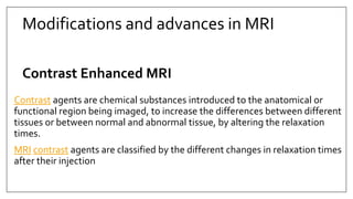 Modifications and advances in MRI
Contrast Enhanced MRI
Contrast agents are chemical substances introduced to the anatomical or
functional region being imaged, to increase the differences between different
tissues or between normal and abnormal tissue, by altering the relaxation
times.
MRI contrast agents are classified by the different changes in relaxation times
after their injection
 