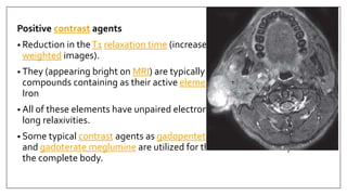 Positive contrast agents
• Reduction in theT1 relaxation time (increased signal intensity onT1
weighted images).
• They (appearing bright on MRI) are typically small molecular weight
compounds containing as their active element Gadolinium, Manganese, or
Iron
• All of these elements have unpaired electron spins in their outer shells and
long relaxivities.
• Some typical contrast agents as gadopentetate dimeglumine, gadoteridol,
and gadoterate meglumine are utilized for the central nervous system and
the complete body.
 