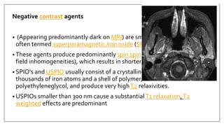 Negative contrast agents
• (Appearing predominantly dark on MRI) are small particulate aggregates
often termed superparamagnetic iron oxide (SPIO).
• These agents produce predominantly spin spin relaxation effects (local
field inhomogeneities), which results in shorterT1 andT2 relaxation times.
• SPIO's and USPIO usually consist of a crystalline iron oxide core containing
thousands of iron atoms and a shell of polymer, dextran,
polyethyleneglycol, and produce very highT2 relaxivities.
• USPIOs smaller than 300 nm cause a substantial T1 relaxation,T2
weighted effects are predominant
 