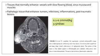 • Tissues that normally enhance: vessels with slow flowing blood, sinus mucosa and
muscles
• Pathologic tissue that enhance: tumors, infections, inflammations, post traumatic
lesions.
0.1-0.2mmol/kg
3-5ml/sec
 