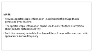 MRSI:
• Provides spectroscopic information in addition to the image that is
generated by MRI alone.
• The spectroscopic information can be used to infer further information
about cellular metabolic activity.
• Each biochemical, or metabolite, has a different peak in the spectrum which
appears at a known frequency
 