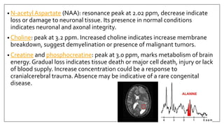 • N-acetyl Aspartate (NAA): resonance peak at 2.02 ppm, decrease indicate
loss or damage to neuronal tissue. Its presence in normal conditions
indicates neuronal and axonal integrity.
• Choline: peak at 3.2 ppm. Increased choline indicates increase membrane
breakdown, suggest demyelination or presence of malignant tumors.
• Creatine and phosphocreatine: peak at 3.0 ppm, marks metabolism of brain
energy. Gradual loss indicates tissue death or major cell death, injury or lack
of blood supply. Increase concentration could be a response to
cranialcerebral trauma. Absence may be indicative of a rare congenital
disease.
 