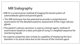 MR Sialography
• MR-Si is a noninvasive method of imaging the ductal system of
submandibular gland and parotid gland.
• This MR technique has the potential to provide a comprehensive
examination for the detailed anatomic assessment of the major salivary
glands.
• The patient’s salivary secretion is used as contrast agent, method of
examination based on a basic principle of usingT2-weighted sequence for
monitoring liquids.
• Its superior properties also include its capability of displaying the duct
diameter in its actual value due to the nonuse of the contrast agent.
 