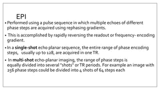 EPI
• Performed using a pulse sequence in which multiple echoes of different
phase steps are acquired using rephasing gradients.
• This is accomplished by rapidly reversing the readout or frequency- encoding
gradient.
• In a single-shot echo planar sequence, the entire range of phase encoding
steps, usually up to 128, are acquired in oneTR.
• In multi-shot echo-planar imaging, the range of phase steps is
equally divided into several "shots" orTR periods. For example an image with
256 phase steps could be divided into 4 shots of 64 steps each
 