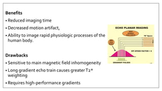 Benefits
• Reduced imaging time
• Decreased motion artifact,
• Ability to image rapid physiologic processes of the
human body.
Drawbacks
• Sensitive to main magnetic field inhomogeneity
• Long gradient echo train causes greaterT2*
weighting
• Requires high-performance gradients
 