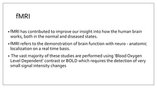 fMRI
• fMRI has contributed to improve our insight into how the human brain
works, both in the normal and diseased states.
• fMRI refers to the demonstration of brain function with neuro - anatomic
localization on a real time basis.
• The vast majority of these studies are performed using ‘Blood Oxygen
Level Dependent’ contrast or BOLD which requires the detection of very
small signal intensity changes
 