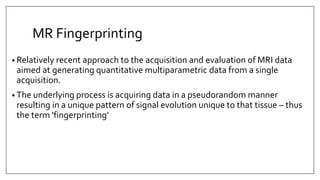 MR Fingerprinting
• Relatively recent approach to the acquisition and evaluation of MRI data
aimed at generating quantitative multiparametric data from a single
acquisition.
• The underlying process is acquiring data in a pseudorandom manner
resulting in a unique pattern of signal evolution unique to that tissue – thus
the term 'fingerprinting’
 