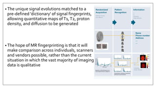 • The unique signal evolutions matched to a
pre-defined 'dictionary' of signal fingerprints,
allowing quantitative maps ofT1,T2, proton
density, and diffusion to be generated
• The hope of MR fingerprinting is that it will
make comparison across individuals, scanners
and vendors possible, rather than the current
situation in which the vast majority of imaging
data is qualitative
 