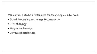 MRI continues to be a fertile area for technological advances:
• Signal Processing and Image Reconstruction
• RF technology
• Magnet technology
• Contrast mechanisms
 