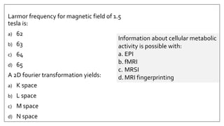 Larmor frequency for magnetic field of 1.5
tesla is:
a) 62
b) 63
c) 64
d) 65
A 2D fourier transformation yields:
a) K space
b) L space
c) M space
d) N space
Information about cellular metabolic
activity is possible with:
a. EPI
b. fMRI
c. MRSI
d. MRI fingerprinting
 