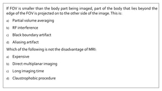 If FOV is smaller than the body part being imaged, part of the body that lies beyond the
edge of the FOV is projected on to the other side of the image.This is:
a) Partial volume averaging
b) RF interference
c) Black boundary artifact
d) Aliasing artifact
Which of the following is not the disadvantage of MRI:
a) Expensive
b) Direct multiplanar imaging
c) Long imaging time
d) Claustrophobic procedure
 