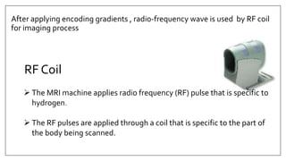 After applying encoding gradients , radio-frequency wave is used by RF coil
for imaging process
 The MRI machine applies radio frequency (RF) pulse that is specific to
hydrogen.
 The RF pulses are applied through a coil that is specific to the part of
the body being scanned.
RF Coil
 