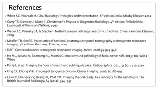 References
• White SC, Pharoah MJ. Oral Radiology Principles and Interpretation. 6th edition. India: Mosby Elsevier;2012
• CurryTS, Dowdey J, Murry R. Christensen’s Physics of Diagnostic Radiology. 4th edition. Philadelphia:
LippincottWilliams andWilkins; 1990
• Weber EC,Vilensky JA,W Stephen. Netter’s concise radiologic anatomy. 1st edition. China: saunders Elsevier;
2009
• MoellerTB, Reef E. Pocket atlas of sectional anatomy: computed tomography and magnetic resonance
imaging. 3rd edition. Germany:Thieme; 2007
• DillT. Contraindications to magnetic resonance imaging. Heart. 2008;94:943-948
• Ho ML, JulianoA, Eisenberg RL, MoonisG. Anatomy and pathology of facial nerve. AJR. 2015; 204:W612–
W619
• Porte L et al,. Imaging the floor of mouth and sublingual space. Radiographics. 2011; 31 (5): 1215-1230
• Ong CK, ChongVFH. Imaging of tongue carcinoma.Cancer Imaging. 2006; 6: 186–193
• Law CP, Chandra RV, Hoang JK, Phal PM. Imaging the oral cavity: key concepts for the radiologist.The
British Journal of Radiology; 84 (2011): 944–957
 