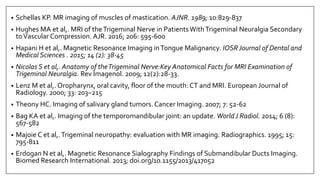 • Schellas KP. MR imaging of muscles of mastication. AJNR. 1989; 10:829-837
• Hughes MA et al,. MRI of theTrigeminal Nerve in PatientsWithTrigeminal Neuralgia Secondary
toVascular Compression. AJR. 2016; 206: 595-600
• Hapani H et al,. Magnetic Resonance Imaging inTongue Malignancy. IOSRJournal of Dental and
Medical Sciences . 2015; 14 (2): 38-45
• Nicolas S et al,. Anatomy of theTrigeminal Nerve:Key Anatomical Facts for MRI Examination of
Trigeminal Neuralgia. Rev Imagenol. 2009; 12(2):28-33.
• Lenz M et al,. Oropharynx, oral cavity, floor of the mouth: CT and MRI. European Journal of
Radiology. 2000; 33: 203–215
• Theony HC. Imaging of salivary gland tumors. Cancer Imaging. 2007; 7: 52-62
• Bag KA et al,. Imaging of the temporomandibular joint: an update. WorldJ Radiol. 2014; 6 (8):
567-582
• Majoie C et al,.Trigeminal neuropathy: evaluation with MR imaging. Radiographics. 1995; 15:
795-811
• Erdogan N et al,. Magnetic Resonance Sialography Findings of Submandibular Ducts Imaging.
Biomed Research International. 2013; doi.org/10.1155/2013/417052
 