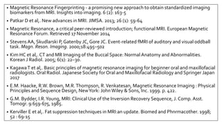 • Magnetic Resonance Fingerprinting - a promising new approach to obtain standardized imaging
biomarkers from MRI. Insights into imaging. 6 (2): 163-5
• Patkar D et al,. New advances in MRI. JIMSA. 2013; 26 (1): 59-64
• Magnetic Resonance, a critical peer-reviewed introduction; functional MRI. European Magnetic
Resonance Forum. Retrieved 17 November 2014
• Stevens AA, Skudlarski P, Gatenby JC, Gore JC. Event-related fMRI of auditory and visual oddball
task. Magn. Reson. Imaging. 2000;18:495–502
• Kim HC et al,. CT and MR Imaging of the Buccal Space: Normal Anatomy and Abnormalities.
Korean J Radiol. 2005; 6(1): 22–30.
• KagawaT et al,. Basic principles of magnetic resonance imaging for beginner oral and maxillofacial
radiologists. Oral Radiol. Japanese Society for Oral and Maxillofacial Radiology and Springer Japan
2017
• E.M. Haacke, R.W. Brown, M.R.Thompson, R.Venkatesan, Magnetic Resonance Imaging : Physical
Principles and Sequence Design, NewYork: JohnWiley & Sons, Inc. 1999. p. 422.
• G.M. Bydder, I.R.Young, MRI: Clinical Use of the Inversion Recovery Sequence, J. Comp. Asst.
Tomogr. 9:659‐675, 1985.
• Kerviller E et al,. Fat suppression techniques in MRI:an update. Biomed and Phnrmacother. 1998;
52 : 69-15
 