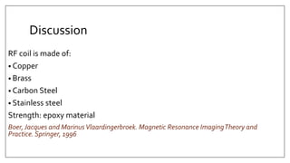 Discussion
RF coil is made of:
• Copper
• Brass
• Carbon Steel
• Stainless steel
Strength: epoxy material
Boer,Jacques and MarinusVlaardingerbroek. Magnetic Resonance ImagingTheory and
Practice. Springer, 1996
 