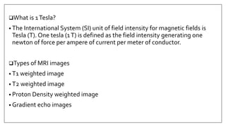What is 1Tesla?
• The International System (SI) unit of field intensity for magnetic fields is
Tesla (T). One tesla (1T) is defined as the field intensity generating one
newton of force per ampere of current per meter of conductor.
Types of MRI images
• T1 weighted image
• T2 weighted image
• Proton Density weighted image
• Gradient echo images
 