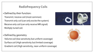 Radiofrequency Coils
• Defined by their function:
Transmit / receive coil (most common)
Transmit only coil (can only excite the system)
Receive only coil (can only receive MR signal)
Multiply tuned coil.
• Defined by geometry
Volume coil (low sensitivity but uniform coverage)
Surface coil (High sensitivity but limited coverage)
Gradient coil (High sensitivity, near-uniform coverage)
 