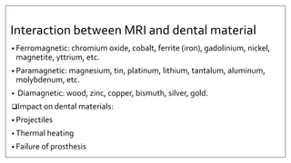 Interaction between MRI and dental material
• Ferromagnetic: chromium oxide, cobalt, ferrite (iron), gadolinium, nickel,
magnetite, yttrium, etc.
• Paramagnetic: magnesium, tin, platinum, lithium, tantalum, aluminum,
molybdenum, etc.
• Diamagnetic: wood, zinc, copper, bismuth, silver, gold.
Impact on dental materials:
• Projectiles
• Thermal heating
• Failure of prosthesis
 