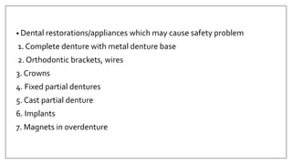 • Dental restorations/appliances which may cause safety problem
1. Complete denture with metal denture base
2. Orthodontic brackets, wires
3. Crowns
4. Fixed partial dentures
5. Cast partial denture
6. Implants
7. Magnets in overdenture
 