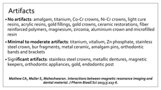 Artifacts
• No artifacts: amalgam, titanium, Co-Cr crowns, Ni-Cr crowns, light cure
resins, acrylic resins, gold fillings, gold crowns, ceramic restorations, fiber
reinforced polymers, magnesium, zirconia, aluminium crown and microfilled
resin
• Minimal to moderate artifacts: titanium, vitalium, Zn phosphate, stainless
steel crown, bur fragments, metal ceramic, amalgam pins, orthodontic
bands and brackets
• Significant artifacts: stainless steel crowns, metallic dentures, magnetic
keepers, orthodontic appliances, gold, endodontic post
Mathew CA, Maller S, Maheshwaran. Interactions between magnetic resonance imaging and
dental material. J Pharm Bioall Sci 2013;5:113-6.
 
