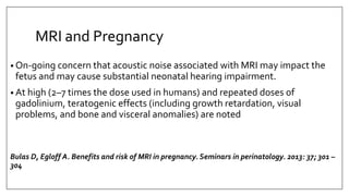 MRI and Pregnancy
• On-going concern that acoustic noise associated with MRI may impact the
fetus and may cause substantial neonatal hearing impairment.
• At high (2–7 times the dose used in humans) and repeated doses of
gadolinium, teratogenic effects (including growth retardation, visual
problems, and bone and visceral anomalies) are noted
Bulas D, Egloff A. Benefits and risk of MRI in pregnancy. Seminars in perinatology. 2013: 37; 301 –
304
 