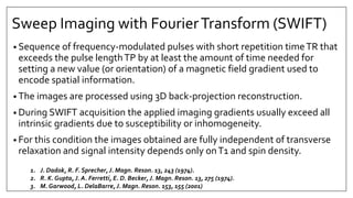 Sweep Imaging with FourierTransform (SWIFT)
• Sequence of frequency-modulated pulses with short repetition timeTR that
exceeds the pulse lengthTP by at least the amount of time needed for
setting a new value (or orientation) of a magnetic field gradient used to
encode spatial information.
• The images are processed using 3D back-projection reconstruction.
• During SWIFT acquisition the applied imaging gradients usually exceed all
intrinsic gradients due to susceptibility or inhomogeneity.
• For this condition the images obtained are fully independent of transverse
relaxation and signal intensity depends only onT1 and spin density.
1. J. Dadok, R. F. Sprecher, J. Magn. Reson. 13, 243 (1974).
2. R. K. Gupta, J. A. Ferretti, E. D. Becker, J. Magn. Reson. 13, 275 (1974).
3. M. Garwood, L. DelaBarre, J. Magn. Reson. 153, 155 (2001)
 
