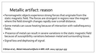 Metallic artifact: reason
• Ferromagnetic objects experience strong forces that originate from the
static magnetic field.The forces are strongest in regions near the magnet
where the field strength changes rapidly over a small distance.
• Some metals can cause heating because of interaction with radiofrequency
fields.
• Presence of metal can result in severe variations in the static magnetic field
because of susceptibility variations between metal and surrounding tissue.
• Signal loss and dephasing of signal.
H Brian et al,. Metal induced artifacts in MRI. AJR. 2011; 197:547–555
 