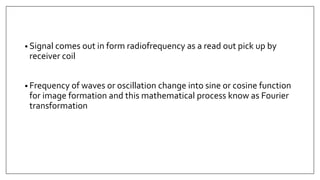 • Signal comes out in form radiofrequency as a read out pick up by
receiver coil
• Frequency of waves or oscillation change into sine or cosine function
for image formation and this mathematical process know as Fourier
transformation
 
