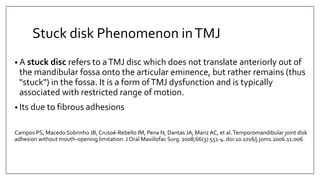Stuck disk Phenomenon inTMJ
• A stuck disc refers to aTMJ disc which does not translate anteriorly out of
the mandibular fossa onto the articular eminence, but rather remains (thus
"stuck") in the fossa. It is a form ofTMJ dysfunction and is typically
associated with restricted range of motion.
• Its due to fibrous adhesions
Campos PS, Macedo Sobrinho JB, Crusoé-Rebello IM, Pena N, Dantas JA, Mariz AC, et al.Temporomandibular joint disk
adhesion without mouth-opening limitation. J Oral Maxillofac Surg. 2008;66(3):551-4. doi:10.1016/j.joms.2006.11.006
 