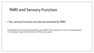 fMRI and Sensory Function
• Yes, sensory function can also be assessed by fMRI
Corbetta M et al,. Functional reorganization and stability of somatosensory-motor cortical topography
in a tetraplegic subject with late recovery. PNAS. 2002; 99(26)
 