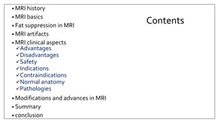 Contents
• MRI history
• MRI basics
• Fat suppression in MRI
• MRI artifacts
• MRI clinical aspects
Advantages
Disadvantages
Safety
Indications
Contraindications
Normal anatomy
Pathologies
• Modifications and advances in MRI
• Summary
• conclusion
 