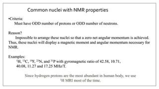 Common nuclei with NMR properties
•Criteria:
Must have ODD number of protons or ODD number of neutrons.
Reason?
Impossible to arrange these nuclei so that a zero net angular momentum is achieved.
Thus, these nuclei will display a magnetic moment and angular momentum necessary for
NMR.
Examples:
1H, 13C, 19F, 23N, and 31P with gyromagnetic ratio of 42.58, 10.71,
40.08, 11.27 and 17.25 MHz/T.
Since hydrogen protons are the most abundant in human body, we use
1H MRI most of the time.
 