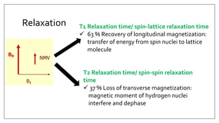 Relaxation T1 Relaxation time/ spin-lattice relaxation time
 63 % Recovery of longitudinal magnetization:
transfer of energy from spin nuclei to lattice
molecule
T2 Relaxation time/ spin-spin relaxation
time
 37 % Loss of transverse magnetization:
magnetic moment of hydrogen nuclei
interfere and dephase
 