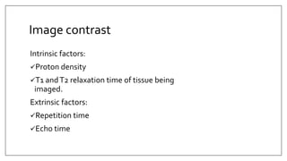 Image contrast
Intrinsic factors:
Proton density
T1 andT2 relaxation time of tissue being
imaged.
Extrinsic factors:
Repetition time
Echo time
 
