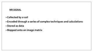 MR SIGNAL
• Collected by a coil
• Encoded through a series of complex techniques and calculations
• Stored as data
• Mapped onto an image matrix
 