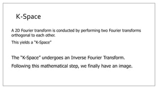 K-Space
A 2D Fourier transform is conducted by performing two Fourier transforms
orthogonal to each other.
This yields a “K-Space”
The “K-Space” undergoes an Inverse Fourier Transform.
Following this mathematical step, we finally have an image.
 