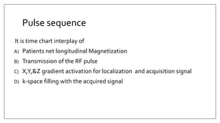 Pulse sequence
It is time chart interplay of
A) Patients net longitudinal Magnetization
B) Transmission of the RF pulse
C) X,Y,&Z gradient activation for localization and acquisition signal
D) k-space filling with the acquired signal
 