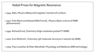 Nobel Prizes for Magnetic Resonance
• 1944: Rabi, Physics (Measured magnetic moment of nucleus)
• 1952: Felix Bloch and Edward Mills Purcell , Physics (Basic science of NMR
phenomenon)
• 1991: Richard Ernst, Chemistry (High-resolution pulsed FT-NMR)
• 2002: KurtWüthrich , Chemistry (3D molecular structure in solution by NMR)
• 2003: Paul Lauterbur & Peter Mansfield, Physiology and Medicine (MRI technology)
 