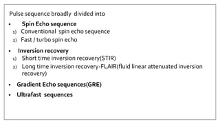 Pulse sequence broadly divided into
• Spin Echo sequence
1) Conventional spin echo sequence
2) Fast / turbo spin echo
• Inversion recovery
1) Short time inversion recovery(STIR)
2) Long time inversion recovery-FLAIR(fluid linear attenuated inversion
recovery)
• Gradient Echo sequences(GRE)
• Ultrafast sequences
 