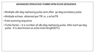 ADVANCED SPIN ECHO-TURBO SPIN ECHO SEQUENCE
• Multiple 180 deg rephasing pulse sent after 90 deg excitatory pulse
• Multiple echoes obtained perTR i.e. 1 echo/TR
• Fast scanning sequence
• Turbo factor – it is number of 180 deg rephasing pulse after each 90 deg
pulse . It is also known as echo-train length(ETL)
 